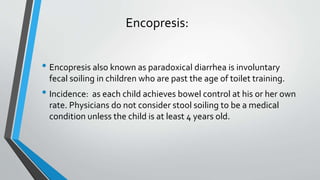 Encopresis:
• Encopresis also known as paradoxical diarrhea is involuntary
fecal soiling in children who are past the age of toilet training.
• Incidence: as each child achieves bowel control at his or her own
rate. Physicians do not consider stool soiling to be a medical
condition unless the child is at least 4 years old.
 