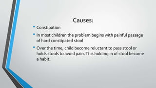 Causes:
• Constipation
• In most children the problem begins with painful passage
of hard constipated stool
• Over the time, child become reluctant to pass stool or
holds stools to avoid pain.This holding in of stool become
a habit.
 