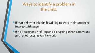 Ways to identify a problem in
the child:
•If that behavior inhibits his ability to work in classroom or
interest with peers
•If he is constantly talking and disrupting other classmates
and is not focusing on the work.
 