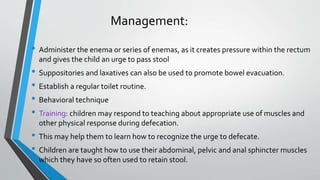 Management:
• Administer the enema or series of enemas, as it creates pressure within the rectum
and gives the child an urge to pass stool
• Suppositories and laxatives can also be used to promote bowel evacuation.
• Establish a regular toilet routine.
• Behavioral technique
• Training: children may respond to teaching about appropriate use of muscles and
other physical response during defecation.
• This may help them to learn how to recognize the urge to defecate.
• Children are taught how to use their abdominal, pelvic and anal sphincter muscles
which they have so often used to retain stool.
 