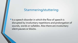 Stammering/stuttering:
•Is a speech disorder in which the flow of speech is
disrupted by involuntary repetitions and prolongation of
sounds, words or syllables.Also there are involuntary
silent pauses or blocks.
 
