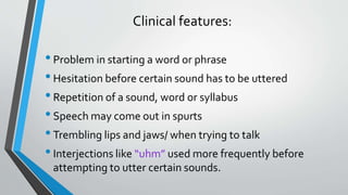 Clinical features:
•Problem in starting a word or phrase
•Hesitation before certain sound has to be uttered
•Repetition of a sound, word or syllabus
•Speech may come out in spurts
•Trembling lips and jaws/ when trying to talk
•Interjections like “uhm” used more frequently before
attempting to utter certain sounds.
 