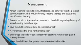 Management:
• Aim at teaching the child skills, strategies and behavior that help in oral
communication.This include fluency shaping therapy and stuttering
modification therapy.
• Parents should not put undue pressure on the child, regarding fluency of
speech during preschool age.
• Give the child sufficient time to express himself
• Never criticize the child for his/her speech
• Encourage the child to speak clearly by teaching him/her songs and
nursery rhymes.
• Make the child feel that parents are interested in his talks.
 