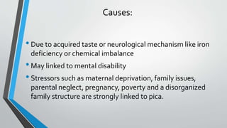 Causes:
•Due to acquired taste or neurological mechanism like iron
deficiency or chemical imbalance
•May linked to mental disability
•Stressors such as maternal deprivation, family issues,
parental neglect, pregnancy, poverty and a disorganized
family structure are strongly linked to pica.
 