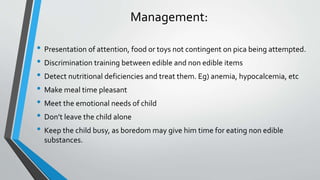 Management:
• Presentation of attention, food or toys not contingent on pica being attempted.
• Discrimination training between edible and non edible items
• Detect nutritional deficiencies and treat them. Eg) anemia, hypocalcemia, etc
• Make meal time pleasant
• Meet the emotional needs of child
• Don’t leave the child alone
• Keep the child busy, as boredom may give him time for eating non edible
substances.
 