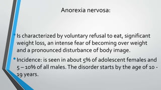 Anorexia nervosa:
•Is characterized by voluntary refusal to eat, significant
weight loss, an intense fear of becoming over weight
and a pronounced disturbance of body image.
•Incidence: is seen in about 5% of adolescent females and
5 – 10% of all males.The disorder starts by the age of 10 -
19 years.
 