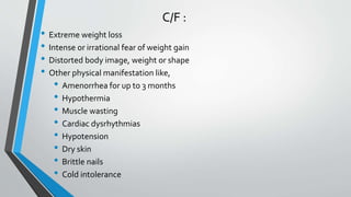 C/F :
• Extreme weight loss
• Intense or irrational fear of weight gain
• Distorted body image, weight or shape
• Other physical manifestation like,
• Amenorrhea for up to 3 months
• Hypothermia
• Muscle wasting
• Cardiac dysrhythmias
• Hypotension
• Dry skin
• Brittle nails
• Cold intolerance
 