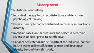 Management:
•Nutritional counselling
•Individual therapy to correct distortions and deficits in
psychological thinking
•Family therapy to correct disturbed patterns of interactions
in family
•In certain cases, antidepressants and selective serotonin
reuptake inhibitor prove to be effective
•Enhance self esteem and self worth of the individual so that
he/she learns to like self, learns to trust and develop an
identity beyond their thin body.
 