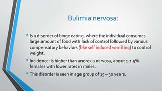 Bulimia nervosa:
• Is a disorder of binge eating, where the individual consumes
large amount of food with lack of control followed by various
compensatory behaviors (like self induced vomiting) to control
weight.
• Incidence: is higher than anorexia nervosa, about 1-1.5%
females with lower rates in males.
• This disorder is seen in age group of 15 – 30 years.
 