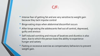 C/F:
• Intense fear of getting fat and are very sensitive to weight gain
because they lack impulse control
• Binge eating stops when abdominal discomfort occurs
• After binge eating the adolescents feel out of control, depressed,
guilty and anxious
• Self induced vomiting and misuse of laxatives and diuretics is also
seen, due to which the person loses the ability to experience
hunger and satiety
• Fasting or excessive exercise as compensatory behaviors to prevent
weight gain.
 