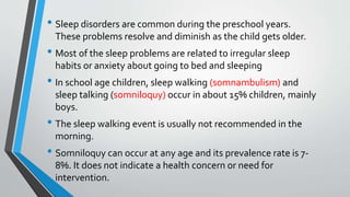• Sleep disorders are common during the preschool years.
These problems resolve and diminish as the child gets older.
• Most of the sleep problems are related to irregular sleep
habits or anxiety about going to bed and sleeping
• In school age children, sleep walking (somnambulism) and
sleep talking (somniloquy) occur in about 15% children, mainly
boys.
• The sleep walking event is usually not recommended in the
morning.
• Somniloquy can occur at any age and its prevalence rate is 7-
8%. It does not indicate a health concern or need for
intervention.
 