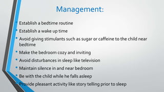 Management:
• Establish a bedtime routine
• Establish a wake up time
• Avoid giving stimulants such as sugar or caffeine to the child near
bedtime
• Make the bedroom cozy and inviting
• Avoid disturbances in sleep like television
• Maintain silence in and near bedroom
• Be with the child while he falls asleep
• Provide pleasant activity like story telling prior to sleep
 