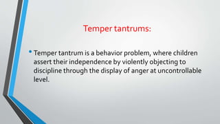 Temper tantrums:
•Temper tantrum is a behavior problem, where children
assert their independence by violently objecting to
discipline through the display of anger at uncontrollable
level.
 