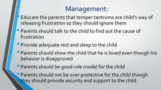 Management:
•Educate the parents that temper tantrums are child’s way of
releasing frustration so they should ignore them
•Parents should talk to the child to find out the cause of
frustration
•Provide adequate rest and sleep to the child
•Parents should show the child that he is loved even though his
behavior is disapproved
•Parents should be good role model for the child
•Parents should not be over protective for the child though
they should provide security and support to the child.
 