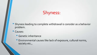 Shyness:
• Shyness leading to complete withdrawal is consider as a behavior
problem.
• Causes:
• Genetic inheritance
• Environmental causes like lack of exposure, cultural norms,
society etc.,
 