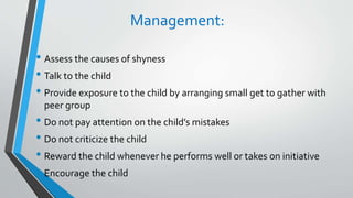 Management:
• Assess the causes of shyness
• Talk to the child
• Provide exposure to the child by arranging small get to gather with
peer group
• Do not pay attention on the child’s mistakes
• Do not criticize the child
• Reward the child whenever he performs well or takes on initiative
• Encourage the child
 