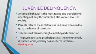 JUVENILE DELINQUENCY:
• Antisocial behavior is the most taxing and troublesome,
affecting not only the family but also various levels of
society.
• Parents refer to these children as bad boys who need to
go to the house of correction
• Teachers call them incorrigble and beyond correction.
• The psychiatrist and psychologist call them emotionally
disturbed while judiciary has one term for them –
denlinquents.
 