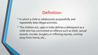 Definition:
• In which a child or adolescents purposefully and
repeatedly does illegal activities.
• The children act, 1960 in India defines a delinquent as a
child who has committed on offence such as theft, sexual
assault, murder, burglary or inflicting injuries, running
away from home, etc.,
 