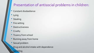 Presentation of antisocial problems in children:
• Constant disobedience
• Lying
• Stealing
• Fire setting
• Destructiveness
• Cruelty
• Truancy from school
• Running away from home
• Sexual problem
• Drug and alcohol intake with dependence
• gambling
 