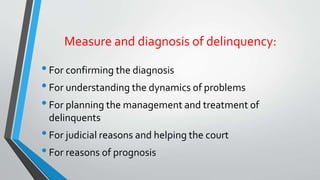 Measure and diagnosis of delinquency:
•For confirming the diagnosis
•For understanding the dynamics of problems
•For planning the management and treatment of
delinquents
•For judicial reasons and helping the court
•For reasons of prognosis
 