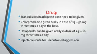 Drug:
•Tranquilizers in adequate dose need to be given
•Chlorpromazine given orally in dose of 25 – 50 mg
three times a day is the best.
•Haloperidol can be given orally in dose of 1.5 – 10
mg three times a day
•Injectable route for uncontrolled aggression
 