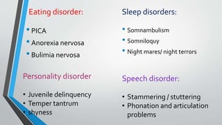Eating disorder:
•PICA
•Anorexia nervosa
•Bulimia nervosa
Sleep disorders:
• Somnambulism
• Somniloquy
• Night mares/ night terrors
Personality disorder
• Juvenile delinquency
• Temper tantrum
• shyness
Speech disorder:
• Stammering / stuttering
• Phonation and articulation
problems
 