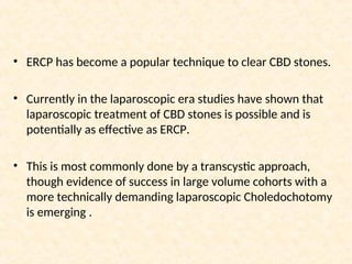 • ERCP has become a popular technique to clear CBD stones.
• Currently in the laparoscopic era studies have shown that
laparoscopic treatment of CBD stones is possible and is
potentially as effective as ERCP.
• This is most commonly done by a transcystic approach,
though evidence of success in large volume cohorts with a
more technically demanding laparoscopic Choledochotomy
is emerging .
 