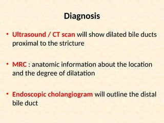 Diagnosis
• Ultrasound / CT scan will show dilated bile ducts
proximal to the stricture
• MRC : anatomic information about the location
and the degree of dilatation
• Endoscopic cholangiogram will outline the distal
bile duct
 