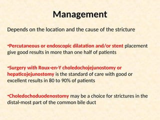 Management
Depends on the location and the cause of the stricture
•Percutaneous or endoscopic dilatation and/or stent placement
give good results in more than one half of patients
•Surgery with Roux-en-Y choledochojejunostomy or
hepaticojejunostomy is the standard of care with good or
excellent results in 80 to 90% of patients
•Choledochoduodenostomy may be a choice for strictures in the
distal-most part of the common bile duct
 