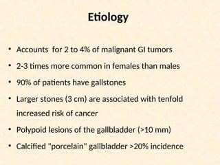 Etiology
• Accounts for 2 to 4% of malignant GI tumors
• 2-3 times more common in females than males
• 90% of patients have gallstones
• Larger stones (3 cm) are associated with tenfold
increased risk of cancer
• Polypoid lesions of the gallbladder (>10 mm)
• Calcified "porcelain" gallbladder >20% incidence
 