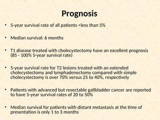 Prognosis
• 5-year survival rate of all patients <less than 5%
• Median survival: 6 months
• T1 disease treated with cholecystectomy have an excellent prognosis
(85 - 100% 5-year survival rate)
• 5-year survival rate for T2 lesions treated with an extended
cholecystectomy and lymphadenectomy compared with simple
cholecystectomy is over 70% versus 25 to 40%, respectively
• Patients with advanced but resectable gallbladder cancer are reported
to have 5-year survival rates of 20 to 50%
• Median survival for patients with distant metastasis at the time of
presentation is only 1 to 3 months
 