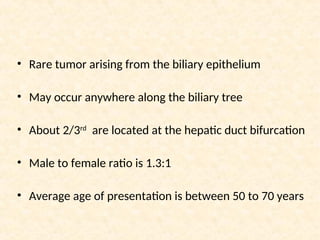• Rare tumor arising from the biliary epithelium
• May occur anywhere along the biliary tree
• About 2/3rd
are located at the hepatic duct bifurcation
• Male to female ratio is 1.3:1
• Average age of presentation is between 50 to 70 years
 