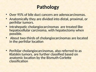 Pathology
• Over 95% of bile duct cancers are adenocarcinomas.
• Anatomically they are divided into distal, proximal, or
perihilar tumors.
• Intrahepatic cholangiocarcinomas are treated like
hepatocellular carcinoma, with hepatectomy when
possible.
• About two-thirds of cholangiocarcinomas are located
in the perihilar location
• Perihilar cholangiocarcinomas, also referred to as
Klatskin tumors, are further classified based on
anatomic location by the Bismuth-Corlette
classification
 