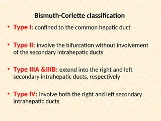 Bismuth-Corlette classification
• Type I: confined to the common hepatic duct
• Type II: involve the bifurcation without involvement
of the secondary intrahepatic ducts
• Type IIIA &IIIB: extend into the right and left
secondary intrahepatic ducts, respectively
• Type IV: involve both the right and left secondary
intrahepatic ducts
 