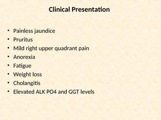Clinical Presentation
• Painless jaundice
• Pruritus
• Mild right upper quadrant pain
• Anorexia
• Fatigue
• Weight loss
• Cholangitis
• Elevated ALK PO4 and GGT levels
 