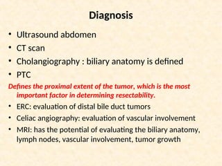 Diagnosis
• Ultrasound abdomen
• CT scan
• Cholangiography : biliary anatomy is defined
• PTC
Defines the proximal extent of the tumor, which is the most
important factor in determining resectability.
• ERC: evaluation of distal bile duct tumors
• Celiac angiography: evaluation of vascular involvement
• MRI: has the potential of evaluating the biliary anatomy,
lymph nodes, vascular involvement, tumor growth
 