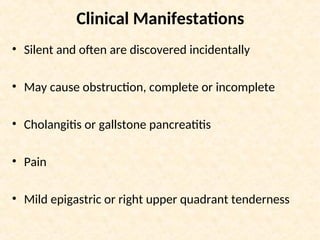 Clinical Manifestations
• Silent and often are discovered incidentally
• May cause obstruction, complete or incomplete
• Cholangitis or gallstone pancreatitis
• Pain
• Mild epigastric or right upper quadrant tenderness
 
