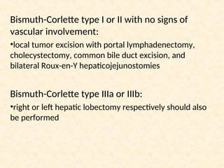 Bismuth-Corlette type I or II with no signs of
vascular involvement:
•local tumor excision with portal lymphadenectomy,
cholecystectomy, common bile duct excision, and
bilateral Roux-en-Y hepaticojejunostomies
Bismuth-Corlette type IIIa or IIIb:
•right or left hepatic lobectomy respectively should also
be performed
 