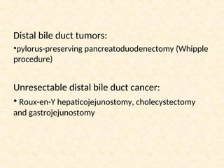 Distal bile duct tumors:
•pylorus-preserving pancreatoduodenectomy (Whipple
procedure)
Unresectable distal bile duct cancer:
• Roux-en-Y hepaticojejunostomy, cholecystectomy
and gastrojejunostomy
 