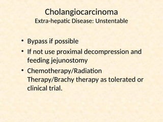 Cholangiocarcinoma
Extra-hepatic Disease: Unstentable
• Bypass if possible
• If not use proximal decompression and
feeding jejunostomy
• Chemotherapy/Radiation
Therapy/Brachy therapy as tolerated or
clinical trial.
 
