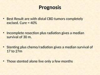 Prognosis
• Best Result are with distal CBD tumors completely
excised. Cure = 40%
• Incomplete resection plus radiation gives a median
survival of 30 m.
• Stenting plus chemo/radiation gives a median survival of
17 to 27m
• Those stented alone live only a few months
 