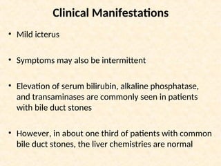 Clinical Manifestations
• Mild icterus
• Symptoms may also be intermittent
• Elevation of serum bilirubin, alkaline phosphatase,
and transaminases are commonly seen in patients
with bile duct stones
• However, in about one third of patients with common
bile duct stones, the liver chemistries are normal
 
