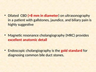 • Dilated CBD (>8 mm in diameter) on ultrasonography
in a patient with gallstones, jaundice, and biliary pain is
highly suggestive
• Magnetic resonance cholangiography (MRC) provides
excellent anatomic detail
• Endoscopic cholangiography is the gold standard for
diagnosing common bile duct stones.
 