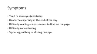 Symptoms
• Tired or sore eyes (eyestrain)
• Headache especially at the end of the day
• Difficulty reading – words seems to float on the page
• Difficulty concentrating
• Squinting, rubbing or closing one eye
 