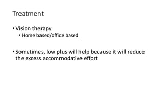 Treatment
• Vision therapy
• Home based/office based
• Sometimes, low plus will help because it will reduce
the excess accommodative effort
 