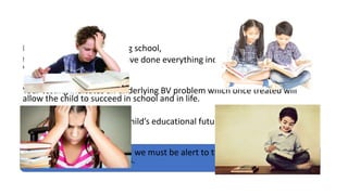 Imagine a child who is failing school,
the parents and the child have done everything including hiring tutors,
without success.
Your testing indicates an underlying BV problem which once treated will
allow the child to succeed in school and in life.
You won’t only change the child’s educational future, but their social and
emotional make-up as well.
In the practice of optometry, we must be alert to the signs and symptoms
associated with BV problems.
 