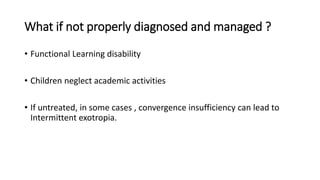 What if not properly diagnosed and managed ?
• Functional Learning disability
• Children neglect academic activities
• If untreated, in some cases , convergence insufficiency can lead to
Intermittent exotropia.
 