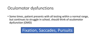 Oculomotor dysfunctions
• Some times, patient presents with all testing within a normal range,
but continues to struggle in school, should think of oculomotor
dysfunction (OMD)
Fixation, Saccades, Pursuits
 