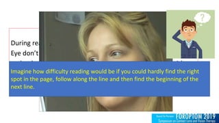 During reading,
Eye don’t move continuously along a line of text,
make short rapid movements (saccades) intermingled with
shot stops (fixations)
Imagine how difficulty reading would be if you could hardly find the right
spot in the page, follow along the line and then find the beginning of the
next line.
 