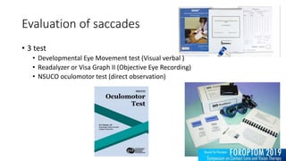 Evaluation of saccades
• 3 test
• Developmental Eye Movement test (Visual verbal )
• Readalyzer or Visa Graph II (Objective Eye Recording)
• NSUCO oculomotor test (direct observation)
 
